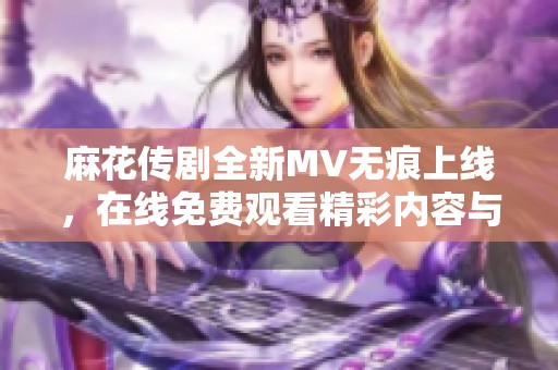 麻花传剧全新MV无痕上线，在线免费观看精彩内容与剧情揭秘