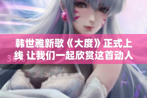 韩世雅新歌《大度》正式上线 让我们一起欣赏这首动人旋律