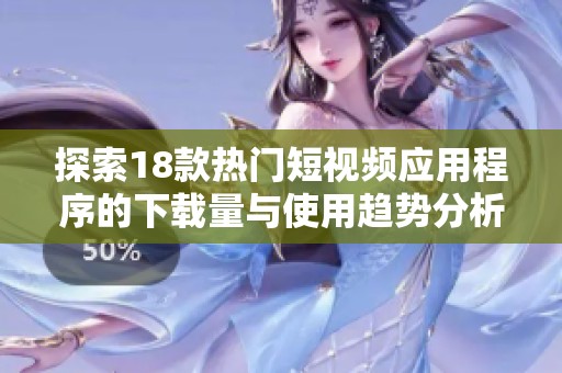 探索18款热门短视频应用程序的下载量与使用趋势分析