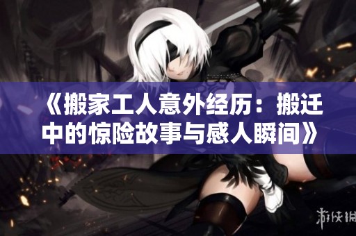 《搬家工人意外经历：搬迁中的惊险故事与感人瞬间》