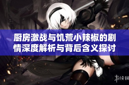 厨房激战与饥荒小辣椒的剧情深度解析与背后含义探讨