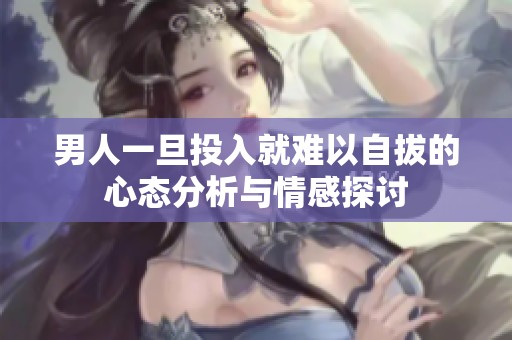 男人一旦投入就难以自拔的心态分析与情感探讨