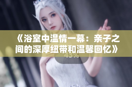 《浴室中温情一幕：亲子之间的深厚纽带和温馨回忆》